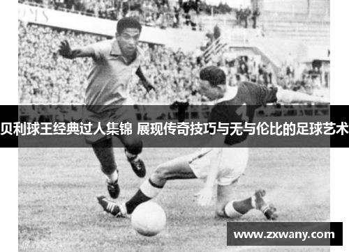 贝利球王经典过人集锦 展现传奇技巧与无与伦比的足球艺术