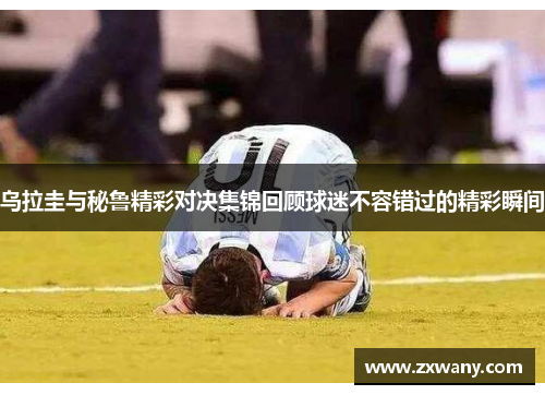 乌拉圭与秘鲁精彩对决集锦回顾球迷不容错过的精彩瞬间